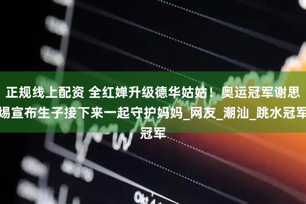 正规线上配资 全红婵升级德华姑姑！奥运冠军谢思埸宣布生子接下来一起守护妈妈_网友_潮汕_跳水冠军