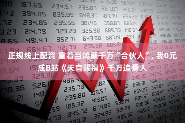 正规线上配资 靠着当鸿蒙千万“合伙人”, 我0元成B站《天官赐福》千万追番人