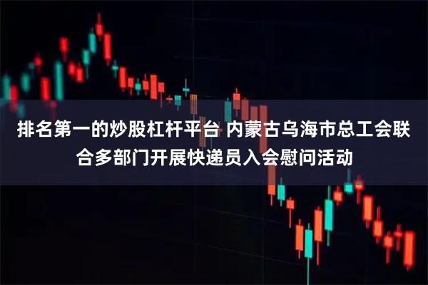 排名第一的炒股杠杆平台 内蒙古乌海市总工会联合多部门开展快递员入会慰问活动