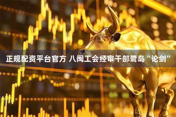 正规配资平台官方 八闽工会经审干部鹭岛“论剑”