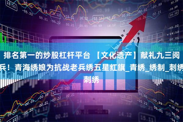排名第一的炒股杠杆平台 【文化遗产】献礼九三阅兵！青海绣娘为抗战老兵绣五星红旗_青绣_绣制_刺绣