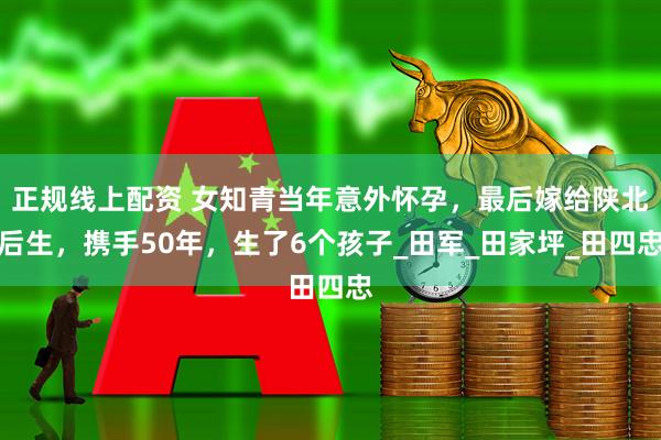 正规线上配资 女知青当年意外怀孕，最后嫁给陕北后生，携手50年，生了6个孩子_田军_田家坪_田四忠