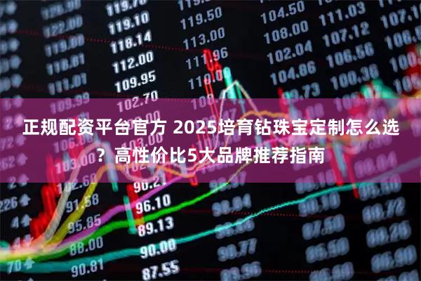 正规配资平台官方 2025培育钻珠宝定制怎么选？高性价比5大品牌推荐指南