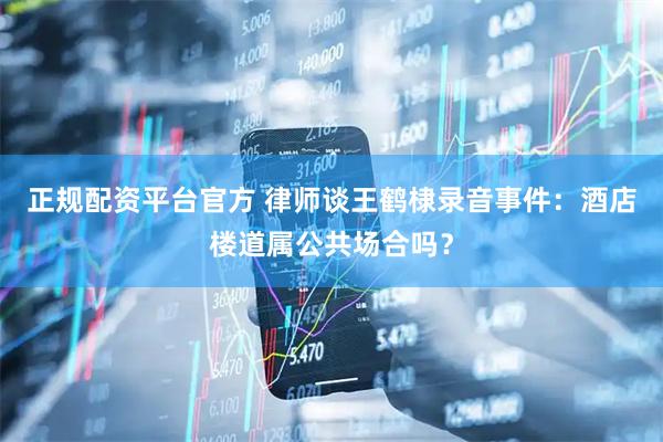 正规配资平台官方 律师谈王鹤棣录音事件：酒店楼道属公共场合吗？