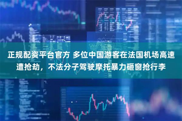 正规配资平台官方 多位中国游客在法国机场高速遭抢劫，不法分子驾驶摩托暴力砸窗抢行李