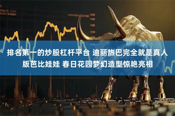 排名第一的炒股杠杆平台 迪丽热巴完全就是真人版芭比娃娃 春日花园梦幻造型惊艳亮相