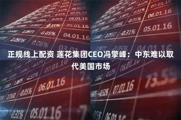 正规线上配资 莲花集团CEO冯擎峰：中东难以取代美国市场
