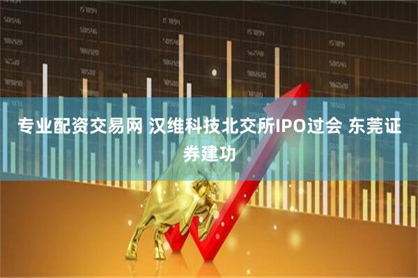 专业配资交易网 汉维科技北交所IPO过会 东莞证券建功