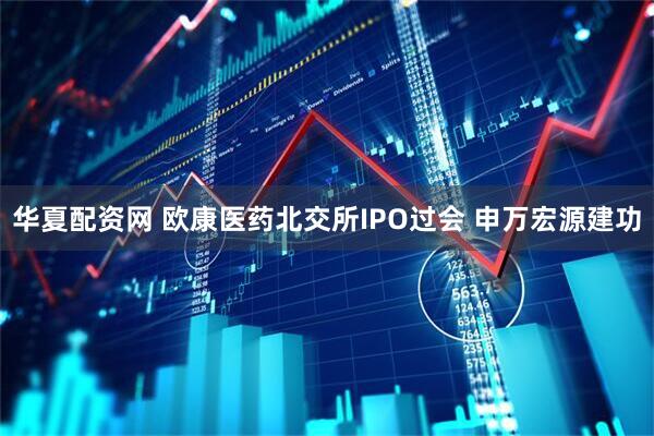 华夏配资网 欧康医药北交所IPO过会 申万宏源建功