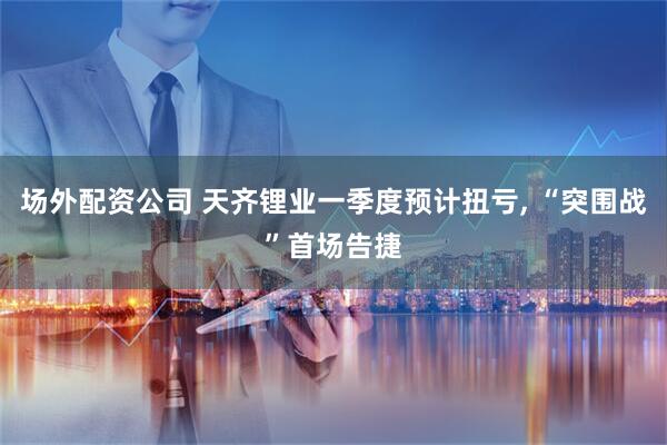 场外配资公司 天齐锂业一季度预计扭亏, “突围战”首场告捷
