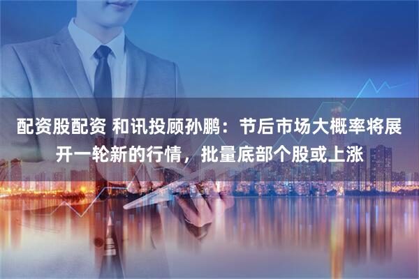 配资股配资 和讯投顾孙鹏：节后市场大概率将展开一轮新的行情，批量底部个股或上涨
