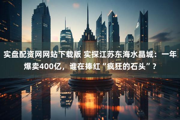 实盘配资网网站下载版 实探江苏东海水晶城：一年爆卖400亿，谁在捧红“疯狂的石头”？