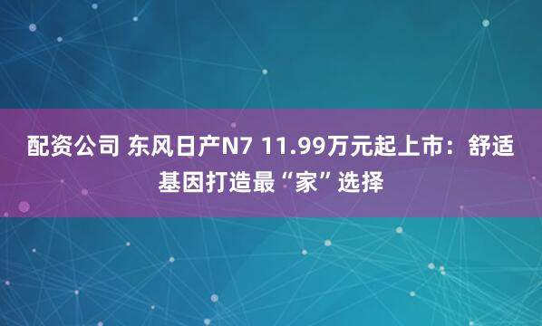 配资公司 东风日产N7 11.99万元起上市：舒适基因打造最“家”选择