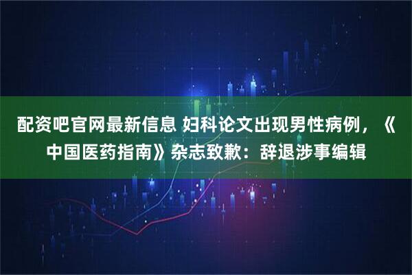 配资吧官网最新信息 妇科论文出现男性病例，《中国医药指南》杂志致歉：辞退涉事编辑
