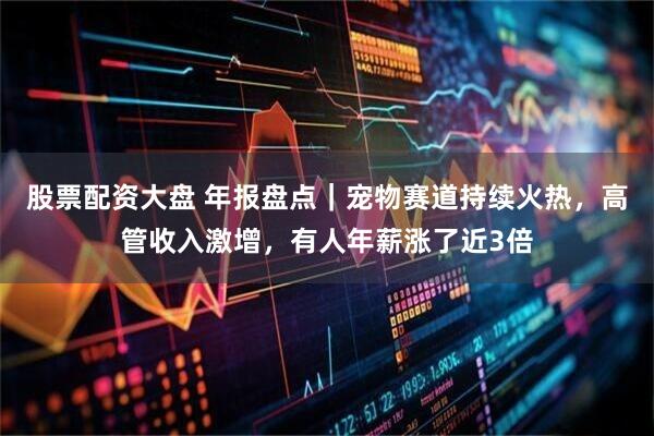 股票配资大盘 年报盘点｜宠物赛道持续火热，高管收入激增，有人年薪涨了近3倍