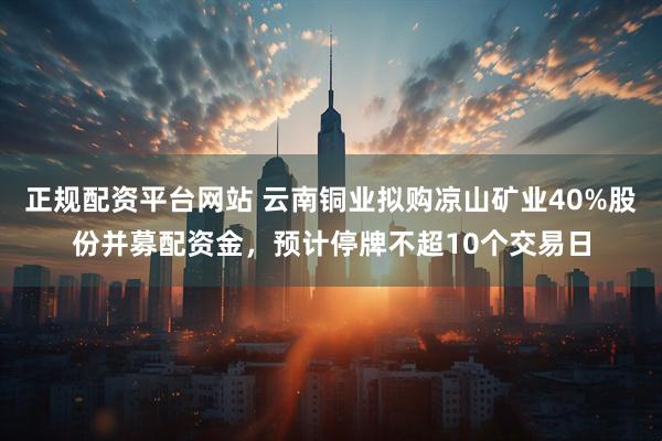 正规配资平台网站 云南铜业拟购凉山矿业40%股份并募配资金，预计停牌不超10个交易日