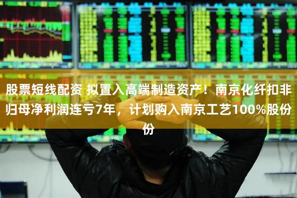 股票短线配资 拟置入高端制造资产！南京化纤扣非归母净利润连亏7年，计划购入南京工艺100%股份