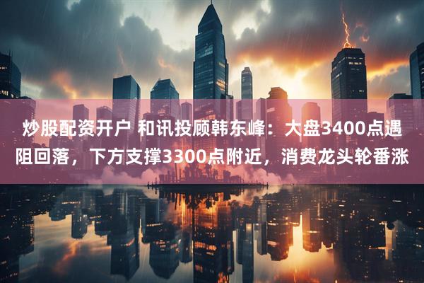 炒股配资开户 和讯投顾韩东峰：大盘3400点遇阻回落，下方支撑3300点附近，消费龙头轮番涨