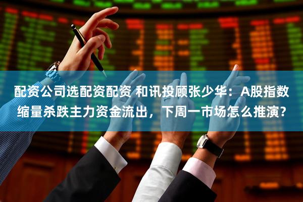配资公司选配资配资 和讯投顾张少华：A股指数缩量杀跌主力资金流出，下周一市场怎么推演？