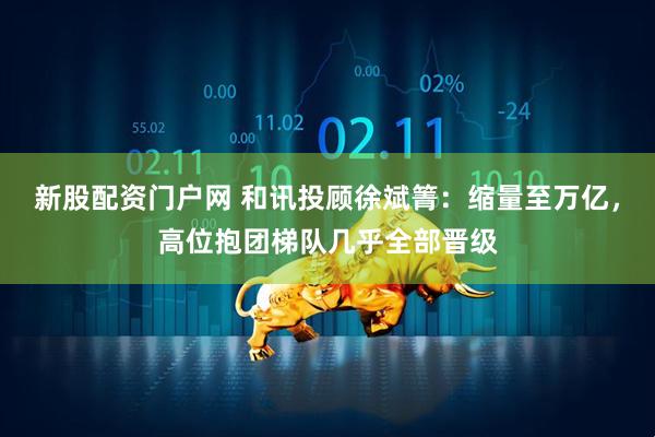 新股配资门户网 和讯投顾徐斌箐：缩量至万亿，高位抱团梯队几乎全部晋级