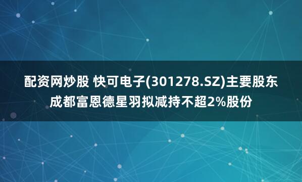 配资网炒股 快可电子(301278.SZ)主要股东成都富恩德星羽拟减持不超2%股份