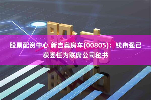股票配资中心 新吉奥房车(00805)：钱伟强已获委任为联席公司秘书
