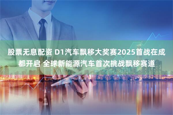 股票无息配资 D1汽车飘移大奖赛2025首战在成都开启 全球新能源汽车首次挑战飘移赛道