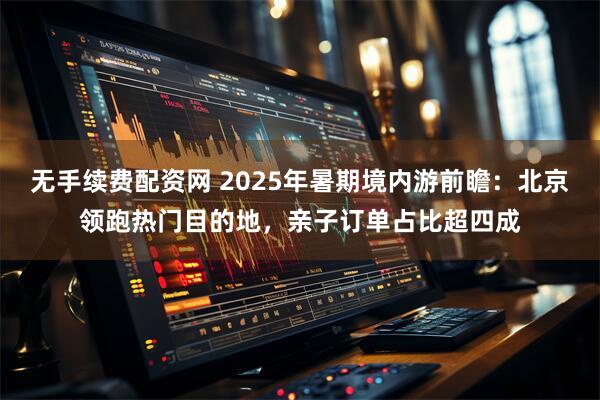 无手续费配资网 2025年暑期境内游前瞻：北京领跑热门目的地，亲子订单占比超四成