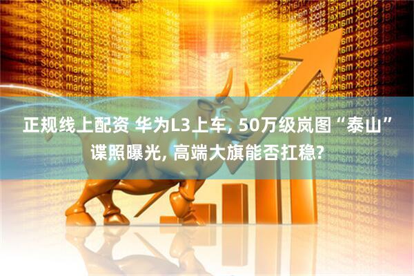 正规线上配资 华为L3上车, 50万级岚图“泰山”谍照曝光, 高端大旗能否扛稳?