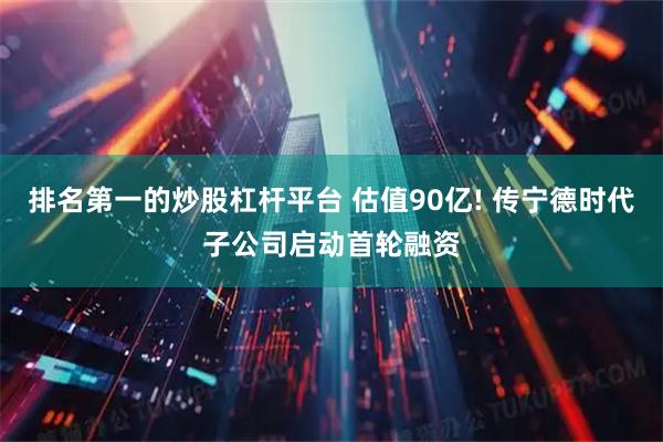 排名第一的炒股杠杆平台 估值90亿! 传宁德时代子公司启动首轮融资