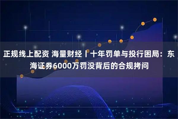 正规线上配资 海量财经丨十年罚单与投行困局：东海证券6000万罚没背后的合规拷问