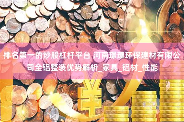 排名第一的炒股杠杆平台 河南璟臻环保建材有限公司全铝整装优势解析_家具_铝材_性能