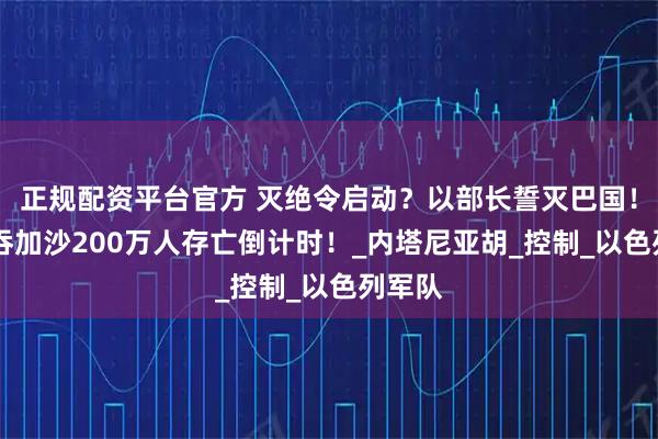 正规配资平台官方 灭绝令启动？以部长誓灭巴国！60亿吞加沙200万人存亡倒计时！_内塔尼亚胡_控制_以色列军队