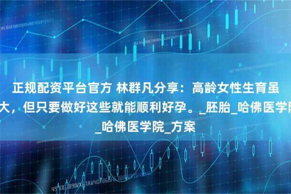 正规配资平台官方 林群凡分享：高龄女性生育虽说风险大，但只要做好这些就能顺利好孕。_胚胎_哈佛医学院_方案