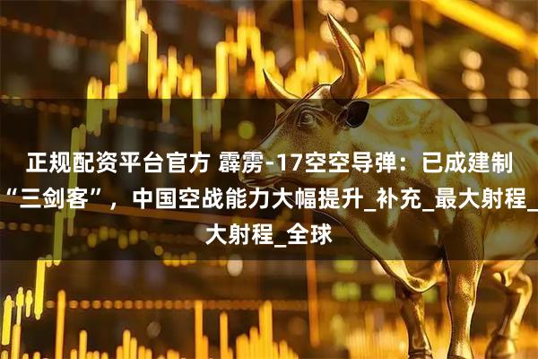 正规配资平台官方 霹雳-17空空导弹：已成建制装备“三剑客”，中国空战能力大幅提升_补充_最大射程_全球